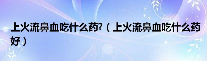 上火流鼻血吃什么药?（上火流鼻血吃什么药好）