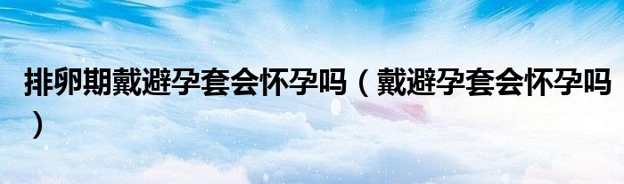 排卵期戴避孕套会怀孕吗（戴避孕套会怀孕吗）