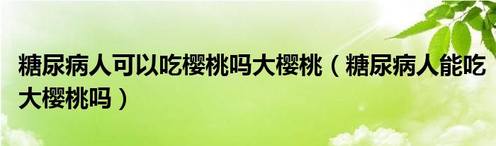 糖尿病人可以吃樱桃吗大樱桃（糖尿病人能吃大樱桃吗）