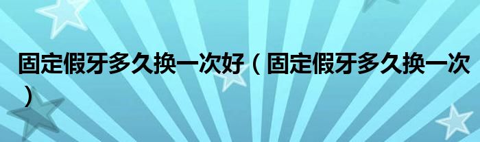 固定假牙多久换一次好（固定假牙多久换一次）