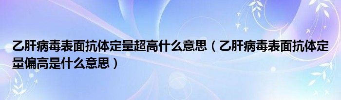 乙肝病毒表面抗体定量超高什么意思（乙肝病毒表面抗体定量偏高是什么意思）