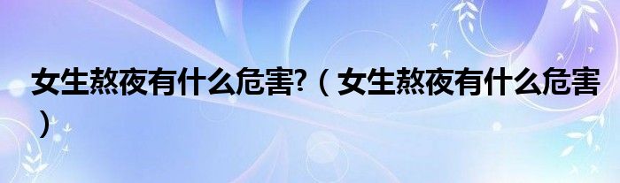 女生熬夜有什么危害?（女生熬夜有什么危害）