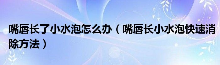 嘴唇长了小水泡怎么办（嘴唇长小水泡快速消除方法）