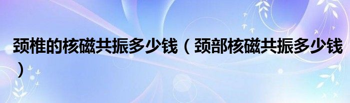 颈椎的核磁共振多少钱（颈部核磁共振多少钱）