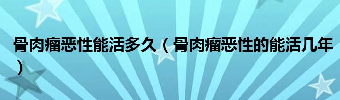 骨肉瘤恶性能活多久（骨肉瘤恶性的能活几年）