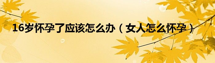 16岁怀孕了应该怎么办（女人怎么怀孕）