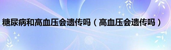 糖尿病和高血压会遗传吗（高血压会遗传吗）