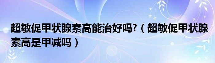 超敏促甲状腺素高能治好吗?（超敏促甲状腺素高是甲减吗）