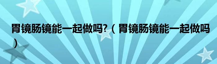 胃镜肠镜能一起做吗?（胃镜肠镜能一起做吗）