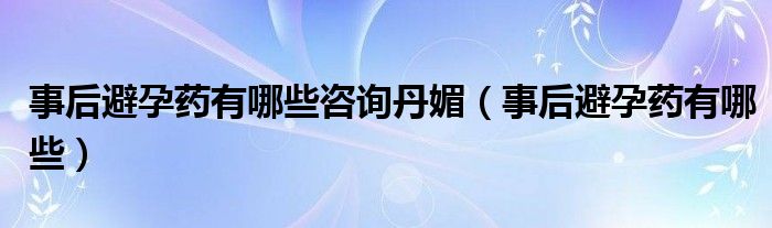 事后避孕药有哪些咨询丹媚（事后避孕药有哪些）