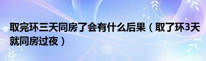 取完环三天同房了会有什么后果（取了环3天就同房过夜）