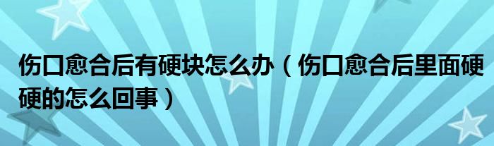 伤口愈合后有硬块怎么办（伤口愈合后里面硬硬的怎么回事）