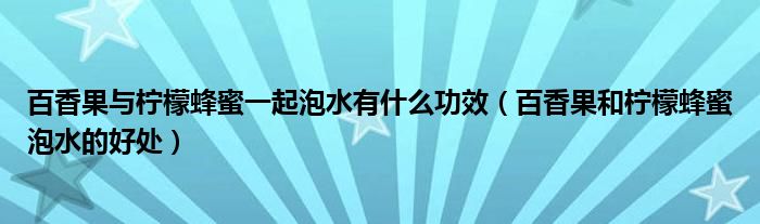 百香果与柠檬蜂蜜一起泡水有什么功效（百香果和柠檬蜂蜜泡水的好处）