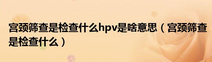 宫颈筛查是检查什么hpv是啥意思（宫颈筛查是检查什么）