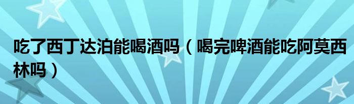 吃了西丁达泊能喝酒吗（喝完啤酒能吃阿莫西林吗）