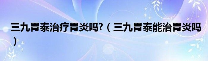 三九胃泰治疗胃炎吗?（三九胃泰能治胃炎吗）