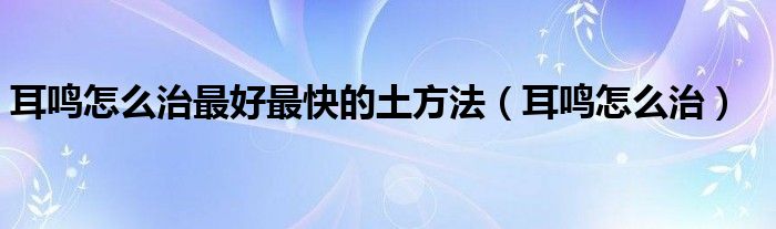 耳鸣怎么治最好最快的土方法（耳鸣怎么治）