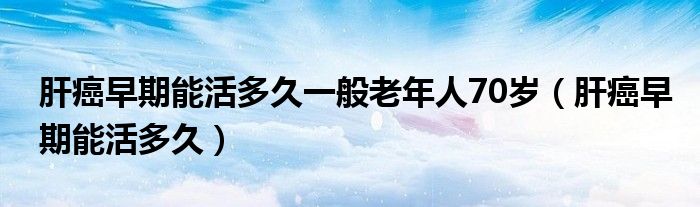 肝癌早期能活多久一般老年人70岁（肝癌早期能活多久）