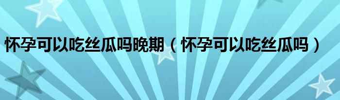 怀孕可以吃丝瓜吗晚期（怀孕可以吃丝瓜吗）