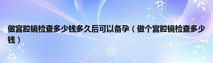 做宫腔镜检查多少钱多久后可以备孕（做个宫腔镜检查多少钱）