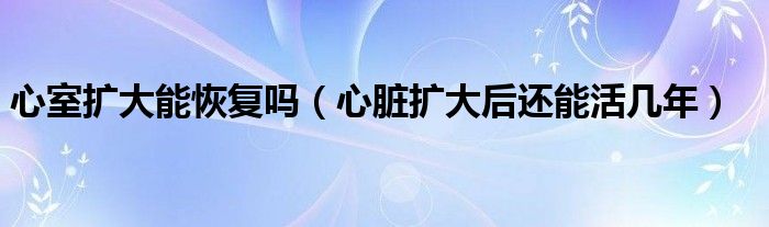 心室扩大能恢复吗（心脏扩大后还能活几年）