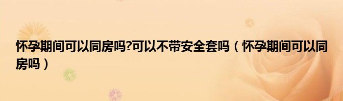 怀孕期间可以同房吗?可以不带安全套吗（怀孕期间可以同房吗）