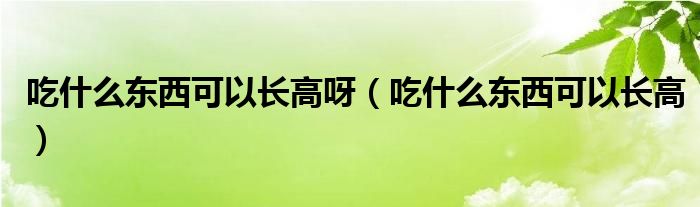 吃什么东西可以长高呀（吃什么东西可以长高）