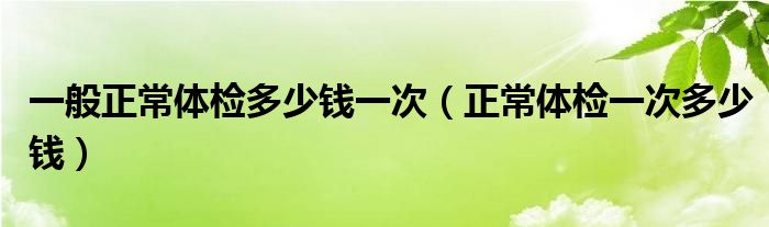 一般正常体检多少钱一次（正常体检一次多少钱）