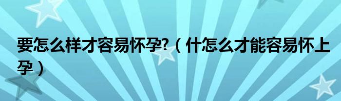 要怎么样才容易怀孕?（什怎么才能容易怀上孕）