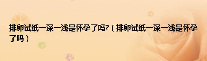 排卵试纸一深一浅是怀孕了吗?（排卵试纸一深一浅是怀孕了吗）