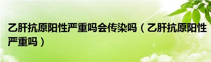 乙肝抗原阳性严重吗会传染吗（乙肝抗原阳性严重吗）