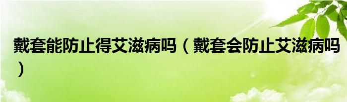 戴套能防止得艾滋病吗（戴套会防止艾滋病吗）