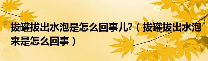 拔罐拔出水泡是怎么回事儿?（拔罐拔出水泡来是怎么回事）