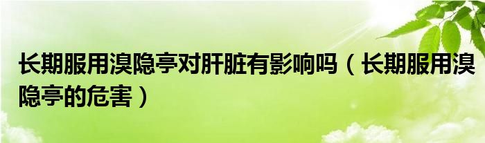 长期服用溴隐亭对肝脏有影响吗（长期服用溴隐亭的危害）