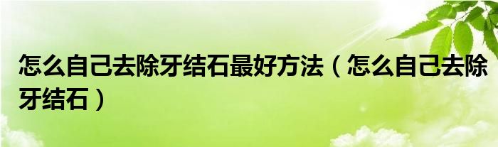 怎么自己去除牙结石最好方法（怎么自己去除牙结石）