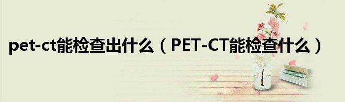 pet-ct能检查出什么（PET-CT能检查什么）
