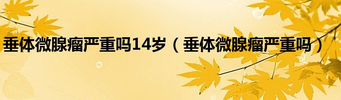 垂体微腺瘤严重吗14岁（垂体微腺瘤严重吗）