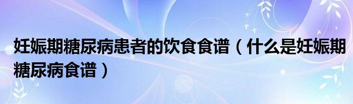 妊娠期糖尿病患者的饮食食谱（什么是妊娠期糖尿病食谱）