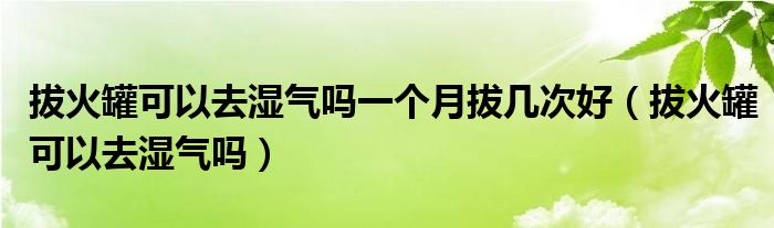 拔火罐可以去湿气吗一个月拔几次好（拔火罐可以去湿气吗）