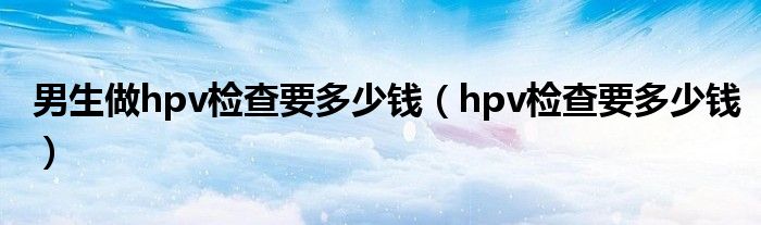 男生做hpv检查要多少钱（hpv检查要多少钱）