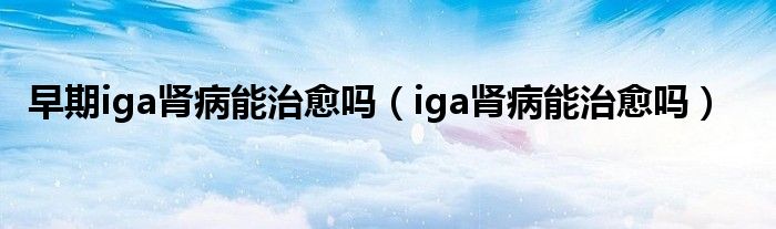 早期iga肾病能治愈吗（iga肾病能治愈吗）