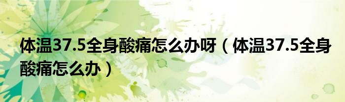 体温37.5全身酸痛怎么办呀（体温37.5全身酸痛怎么办）