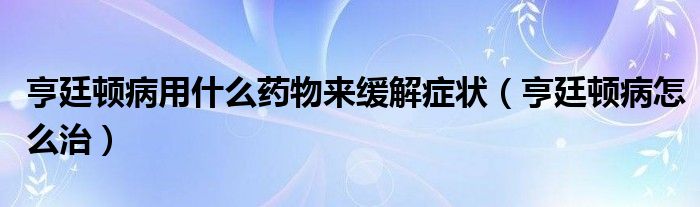 亨廷顿病用什么药物来缓解症状（亨廷顿病怎么治）