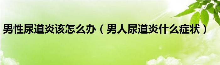 男性尿道炎该怎么办（男人尿道炎什么症状）