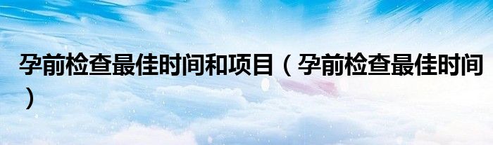 孕前检查最佳时间和项目（孕前检查最佳时间）