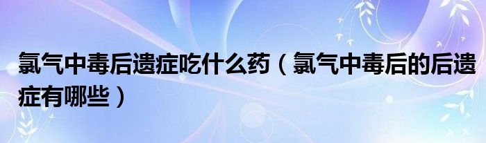 氯气中毒后遗症吃什么药（氯气中毒后的后遗症有哪些）