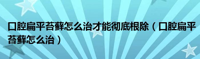 口腔扁平苔藓怎么治才能彻底根除（口腔扁平苔藓怎么治）