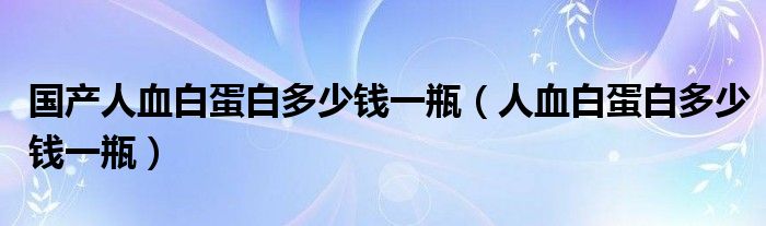 国产人血白蛋白多少钱一瓶（人血白蛋白多少钱一瓶）