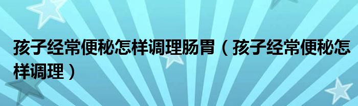 孩子经常便秘怎样调理肠胃（孩子经常便秘怎样调理）