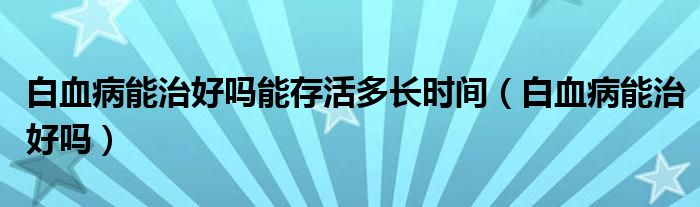 白血病能治好吗能存活多长时间（白血病能治好吗）